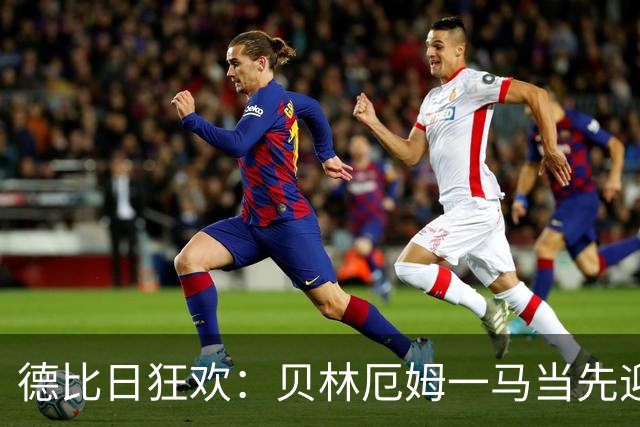 德比日狂欢：贝林厄姆一马当先迎战马竞！